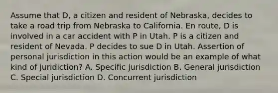 Assume that D, a citizen and resident of Nebraska, decides to take a road trip from Nebraska to California. En route, D is involved in a car accident with P in Utah. P is a citizen and resident of Nevada. P decides to sue D in Utah. Assertion of personal jurisdiction in this action would be an example of what kind of juridiction? A. Specific jurisdiction B. General jurisdiction C. Special jurisdiction D. Concurrent jurisdiction