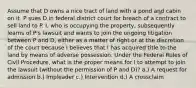 Assume that D owns a nice tract of land with a pond and cabin on it. P sues D in federal district court for breach of a contract to sell land to P. I, who is occupying the property, subsequently learns of P's lawsuit and wants to join the ongoing litigation between P and D, either as a matter of right or at the discretion of the court because I believes that I has acquired title to the land by means of adverse possession. Under the Federal Rules of Civil Procedure, what is the proper means for I to attempt to join the lawsuit (without the permission of P and D)? a.) A request for admission b.) Impleader c.) Intervention d.) A crossclaim