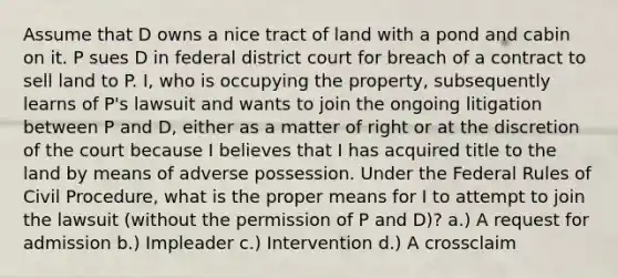 Assume that D owns a nice tract of land with a pond and cabin on it. P sues D in federal district court for breach of a contract to sell land to P. I, who is occupying the property, subsequently learns of P's lawsuit and wants to join the ongoing litigation between P and D, either as a matter of right or at the discretion of the court because I believes that I has acquired title to the land by means of adverse possession. Under the Federal Rules of Civil Procedure, what is the proper means for I to attempt to join the lawsuit (without the permission of P and D)? a.) A request for admission b.) Impleader c.) Intervention d.) A crossclaim