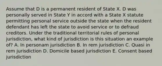 Assume that D is a permanent resident of State X. D was personally served in State Y in accord with a State X statute permitting personal service outside the state when the resident defendant has left the state to avoid service or to defraud creditors. Under the traditional territorial rules of personal jurisdiction, what kind of jurisdiction is this situation an example of? A. In personam jurisdiction B. In rem jurisdiction C. Quasi in rem jurisdiction D. Domicile based jurisdiction E. Consent based jurisdiction