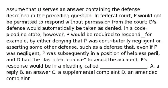 Assume that D serves an answer containing the defense described in the preceding question. In federal court, P would not be permitted to respond without permission from the court; D's defense would automatically be taken as denied. In a code-pleading state, however, P would be required to respond__for example, by either denying that P was contributorily negligent or asserting some other defense, such as a defense that, even if P was negligent, P was subsequently in a position of helpless peril, and D had the "last clear chance" to avoid the accident. P's response would be in a pleading called ____________________. A. a reply B. an answer C. a supplemental complaint D. an amended complaint