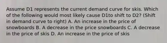 Assume D1 represents the current demand curve for skis. Which of the following would most likely cause D1to shift to D2? (Shift in demand curve to right) A. An increase in the price of snowboards B. A decrease in the price snowboards C. A decrease in the price of skis D. An increase in the price of skis