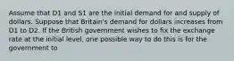 Assume that D1 and S1 are the initial demand for and supply of dollars. Suppose that Britain's demand for dollars increases from D1 to D2. If the British government wishes to fix the exchange rate at the initial level, one possible way to do this is for the government to