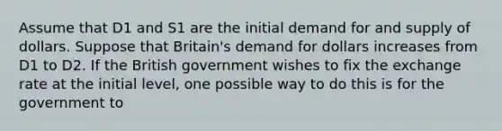 Assume that D1 and S1 are the initial demand for and supply of dollars. Suppose that Britain's demand for dollars increases from D1 to D2. If the British government wishes to fix the exchange rate at the initial level, one possible way to do this is for the government to