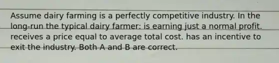 Assume dairy farming is a perfectly competitive industry. In the long-run the typical dairy farmer: is earning just a normal profit. receives a price equal to average total cost. has an incentive to exit the industry. Both A and B are correct.