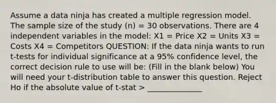 Assume a data ninja has created a multiple regression model. The sample size of the study (n) = 30 observations. There are 4 independent variables in the model: X1 = Price X2 = Units X3 = Costs X4 = Competitors QUESTION: If the data ninja wants to run t-tests for individual significance at a 95% confidence level, the correct decision rule to use will be: (Fill in the blank below) You will need your t-distribution table to answer this question. Reject Ho if the absolute value of t-stat > ______________