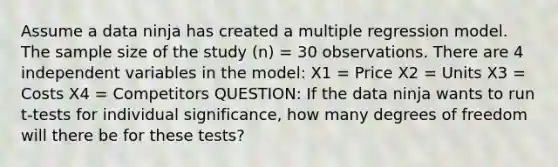 Assume a data ninja has created a multiple regression model. The sample size of the study (n) = 30 observations. There are 4 independent variables in the model: X1 = Price X2 = Units X3 = Costs X4 = Competitors QUESTION: If the data ninja wants to run t-tests for individual significance, how many degrees of freedom will there be for these tests?