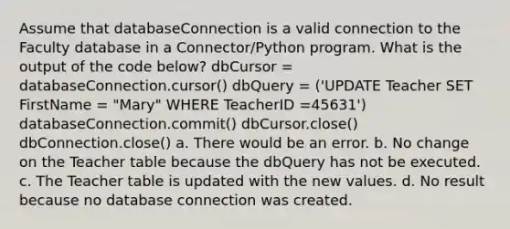 Assume that databaseConnection is a valid connection to the Faculty database in a Connector/Python program. What is the output of the code below? dbCursor = databaseConnection.cursor() dbQuery = ('UPDATE Teacher SET FirstName = "Mary" WHERE TeacherID =45631') databaseConnection.commit() dbCursor.close() dbConnection.close() a. There would be an error. b. No change on the Teacher table because the dbQuery has not be executed. c. The Teacher table is updated with the new values. d. No result because no database connection was created.