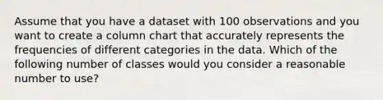 Assume that you have a dataset with 100 observations and you want to create a column chart that accurately represents the frequencies of different categories in the data. Which of the following number of classes would you consider a reasonable number to use?