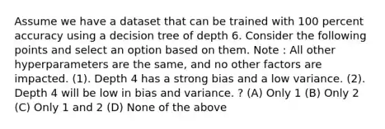 Assume we have a dataset that can be trained with 100 percent accuracy using a decision tree of depth 6. Consider the following points and select an option based on them. Note : All other hyperparameters are the same, and no other factors are impacted. (1). Depth 4 has a strong bias and a low variance. (2). Depth 4 will be low in bias and variance. ? (A) Only 1 (B) Only 2 (C) Only 1 and 2 (D) None of the above