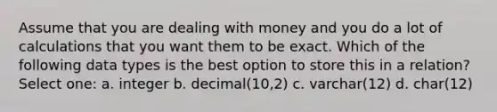 Assume that you are dealing with money and you do a lot of calculations that you want them to be exact. Which of the following data types is the best option to store this in a relation? Select one: a. integer b. decimal(10,2) c. varchar(12) d. char(12)