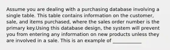 Assume you are dealing with a purchasing database involving a single table. This table contains information on the customer, sale, and items purchased, where the sales order number is the primary key.Using this database design, the system will prevent you from entering any information on new products unless they are involved in a sale. This is an example of ____________