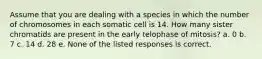 Assume that you are dealing with a species in which the number of chromosomes in each somatic cell is 14. How many sister chromatids are present in the early telophase of mitosis? a. 0 b. 7 c. 14 d. 28 e. None of the listed responses is correct.