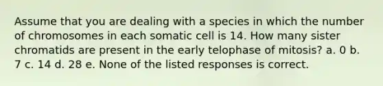 Assume that you are dealing with a species in which the number of chromosomes in each somatic cell is 14. How many sister chromatids are present in the early telophase of mitosis? a. 0 b. 7 c. 14 d. 28 e. None of the listed responses is correct.