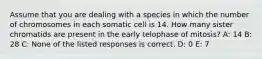 Assume that you are dealing with a species in which the number of chromosomes in each somatic cell is 14. How many sister chromatids are present in the early telophase of mitosis? A: 14 B: 28 C: None of the listed responses is correct. D: 0 E: 7