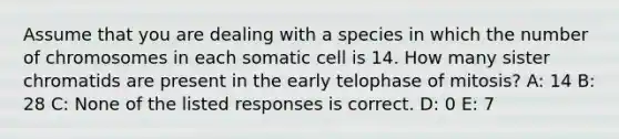 Assume that you are dealing with a species in which the number of chromosomes in each somatic cell is 14. How many sister chromatids are present in the early telophase of mitosis? A: 14 B: 28 C: None of the listed responses is correct. D: 0 E: 7