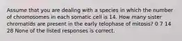 Assume that you are dealing with a species in which the number of chromosomes in each somatic cell is 14. How many sister chromatids are present in the early telophase of mitosis? 0 7 14 28 None of the listed responses is correct.