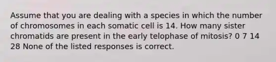 Assume that you are dealing with a species in which the number of chromosomes in each somatic cell is 14. How many sister chromatids are present in the early telophase of mitosis? 0 7 14 28 None of the listed responses is correct.