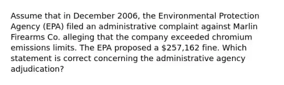 Assume that in December 2006, the Environmental Protection Agency (EPA) filed an administrative complaint against Marlin Firearms Co. alleging that the company exceeded chromium emissions limits. The EPA proposed a 257,162 fine. Which statement is correct concerning the administrative agency adjudication?