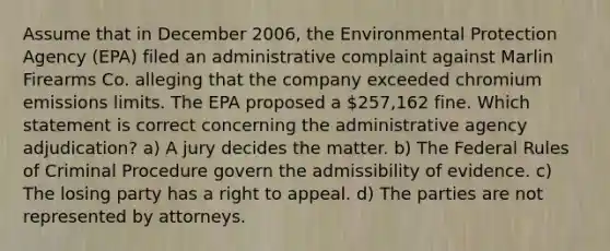 Assume that in December 2006, the Environmental Protection Agency (EPA) filed an administrative complaint against Marlin Firearms Co. alleging that the company exceeded chromium emissions limits. The EPA proposed a 257,162 fine. Which statement is correct concerning the administrative agency adjudication? a) A jury decides the matter. b) The Federal Rules of Criminal Procedure govern the admissibility of evidence. c) The losing party has a right to appeal. d) The parties are not represented by attorneys.