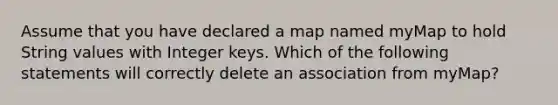 Assume that you have declared a map named myMap to hold String values with Integer keys. Which of the following statements will correctly delete an association from myMap?