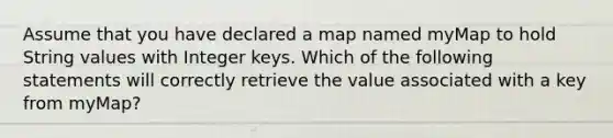 Assume that you have declared a map named myMap to hold String values with Integer keys. Which of the following statements will correctly retrieve the value associated with a key from myMap?