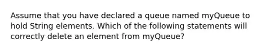 Assume that you have declared a queue named myQueue to hold String elements. Which of the following statements will correctly delete an element from myQueue?