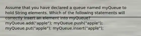 Assume that you have declared a queue named myQueue to hold String elements. Which of the following statements will correctly insert an element into myQueue? myQueue.add("apple"); myQueue.push("apple"); myQueue.put("apple"); myQueue.insert("apple");