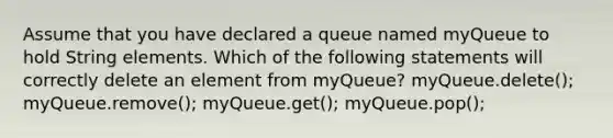 Assume that you have declared a queue named myQueue to hold String elements. Which of the following statements will correctly delete an element from myQueue? myQueue.delete(); myQueue.remove(); myQueue.get(); myQueue.pop();