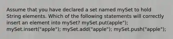 Assume that you have declared a set named mySet to hold String elements. Which of the following statements will correctly insert an element into mySet? mySet.put(apple"); mySet.insert("apple"); mySet.add("apple"); mySet.push("apple");