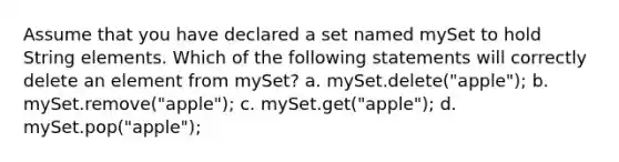 Assume that you have declared a set named mySet to hold String elements. Which of the following statements will correctly delete an element from mySet? a. mySet.delete("apple"); b. mySet.remove("apple"); c. mySet.get("apple"); d. mySet.pop("apple");