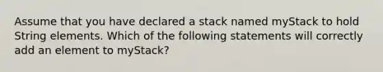 Assume that you have declared a stack named myStack to hold String elements. Which of the following statements will correctly add an element to myStack?