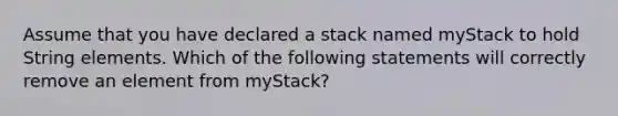 Assume that you have declared a stack named myStack to hold String elements. Which of the following statements will correctly remove an element from myStack?