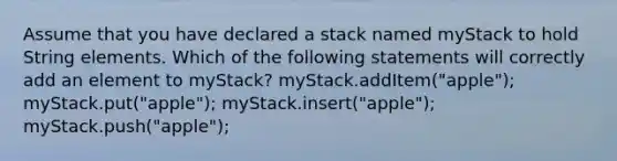 Assume that you have declared a stack named myStack to hold String elements. Which of the following statements will correctly add an element to myStack? myStack.addItem("apple"); myStack.put("apple"); myStack.insert("apple"); myStack.push("apple");