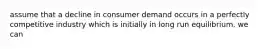 assume that a decline in consumer demand occurs in a perfectly competitive industry which is initially in long run equilibrium. we can