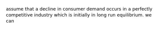 assume that a decline in consumer demand occurs in a perfectly competitive industry which is initially in long run equilibrium. we can