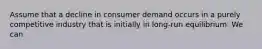 Assume that a decline in consumer demand occurs in a purely competitive industry that is initially in long-run equilibrium. We can