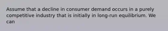 Assume that a decline in consumer demand occurs in a purely competitive industry that is initially in long-run equilibrium. We can