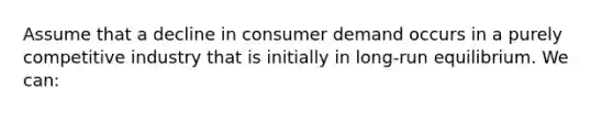 Assume that a decline in consumer demand occurs in a purely competitive industry that is initially in long-run equilibrium. We can: