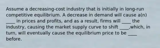 Assume a decreasing-cost industry that is initially in long-run competitive equilibrium. A decrease in demand will cause a(n) ____ in prices and profits, and as a result, firms will ____ the industry, causing the market supply curve to shift ____,which, in turn, will eventually cause the equilibrium price to be ____ before.