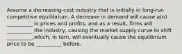 Assume a decreasing-cost industry that is initially in long-run competitive equilibrium. A decrease in demand will cause a(n) __________ in prices and profits, and as a result, firms will __________ the industry, causing the market supply curve to shift __________,which, in turn, will eventually cause the equilibrium price to be __________ before.