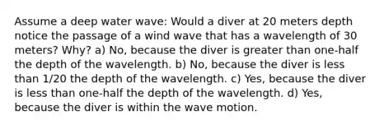 Assume a deep water wave: Would a diver at 20 meters depth notice the passage of a wind wave that has a wavelength of 30 meters? Why? a) No, because the diver is greater than one-half the depth of the wavelength. b) No, because the diver is less than 1/20 the depth of the wavelength. c) Yes, because the diver is less than one-half the depth of the wavelength. d) Yes, because the diver is within the wave motion.