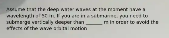 Assume that the deep-water waves at the moment have a wavelength of 50 m. If you are in a submarine, you need to submerge vertically deeper than _______ m in order to avoid the effects of the wave orbital motion