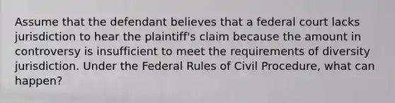 Assume that the defendant believes that a federal court lacks jurisdiction to hear the plaintiff's claim because the amount in controversy is insufficient to meet the requirements of diversity jurisdiction. Under the Federal Rules of Civil Procedure, what can happen?