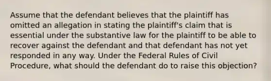 Assume that the defendant believes that the plaintiff has omitted an allegation in stating the plaintiff's claim that is essential under the substantive law for the plaintiff to be able to recover against the defendant and that defendant has not yet responded in any way. Under the Federal Rules of Civil Procedure, what should the defendant do to raise this objection?