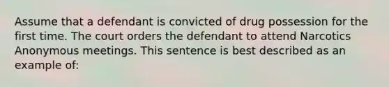 Assume that a defendant is convicted of drug possession for the first time. The court orders the defendant to attend Narcotics Anonymous meetings. This sentence is best described as an example of: