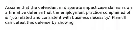 Assume that the defendant in disparate impact case claims as an affirmative defense that the employment practice complained of is "job related and consistent with business necessity." Plaintiff can defeat this defense by showing