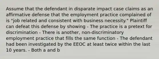 Assume that the defendant in disparate impact case claims as an affirmative defense that the employment practice complained of is "job related and consistent with business necessity." Plaintiff can defeat this defense by showing - The practice is a pretext for discrimination - There is another, non-discriminatory employment practice that fills the same function - The defendant had been investigated by the EEOC at least twice within the last 10 years. - Both a and b