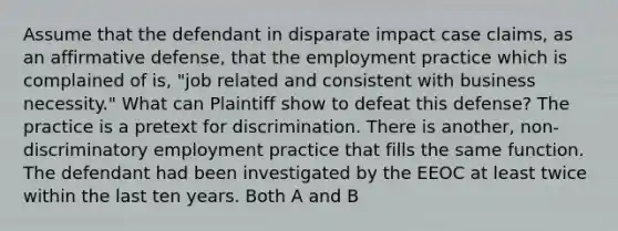 Assume that the defendant in disparate impact case claims, as an affirmative defense, that the employment practice which is complained of is, "job related and consistent with business necessity." What can Plaintiff show to defeat this defense? The practice is a pretext for discrimination. There is another, non-discriminatory employment practice that fills the same function. The defendant had been investigated by the EEOC at least twice within the last ten years. Both A and B