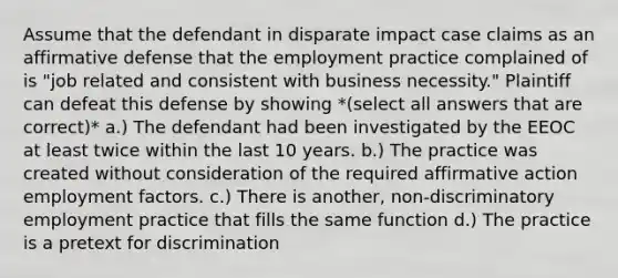 Assume that the defendant in disparate impact case claims as an affirmative defense that the employment practice complained of is "job related and consistent with business necessity." Plaintiff can defeat this defense by showing *(select all answers that are correct)* a.) The defendant had been investigated by the EEOC at least twice within the last 10 years. b.) The practice was created without consideration of the required affirmative action employment factors. c.) There is another, non-discriminatory employment practice that fills the same function d.) The practice is a pretext for discrimination